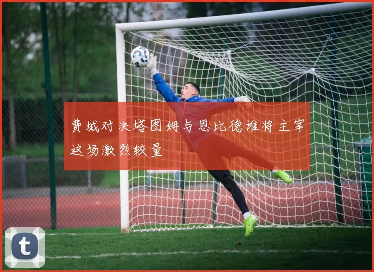 费城对决塔图姆与恩比德谁将主宰这场激烈较量