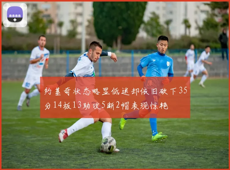 约基奇状态略显低迷却依旧砍下35分14板13助攻5断2帽表现惊艳