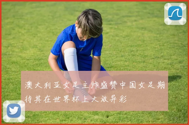 澳大利亚女足主帅盛赞中国女足期待其在世界杯上大放异彩