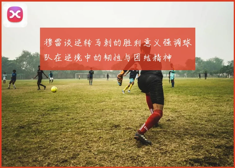 穆雷谈逆转马刺的胜利意义强调球队在逆境中的韧性与团结精神
