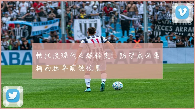 帕托谈现代足球转变：防守成必需梅西独享前场位置