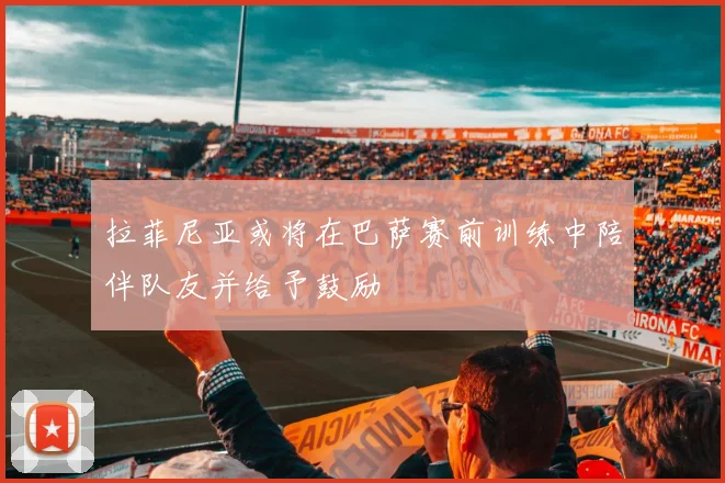 拉菲尼亚或将在巴萨赛前训练中陪伴队友并给予鼓励