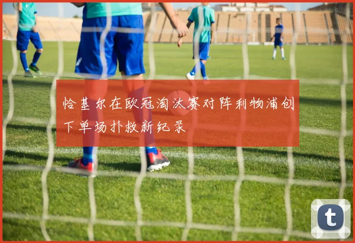 恰基尔在欧冠淘汰赛对阵利物浦创下单场扑救新纪录