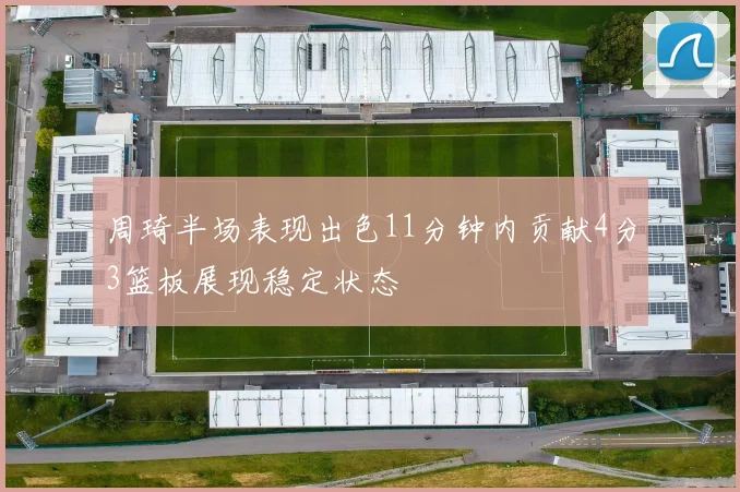 周琦半场表现出色11分钟内贡献4分3篮板展现稳定状态