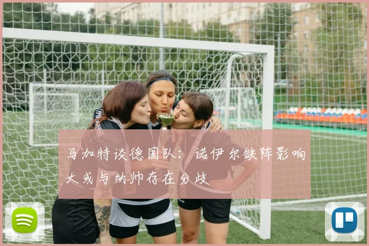 马加特谈德国队：诺伊尔缺阵影响大或与纳帅存在分歧