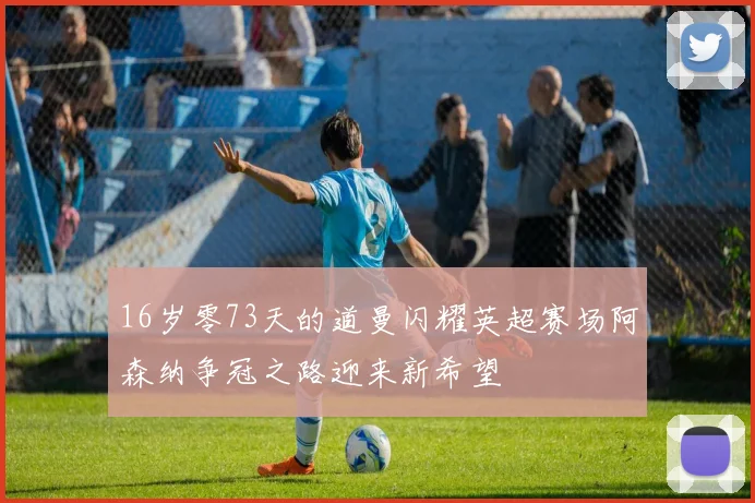 16岁零73天的道曼闪耀英超赛场阿森纳争冠之路迎来新希望