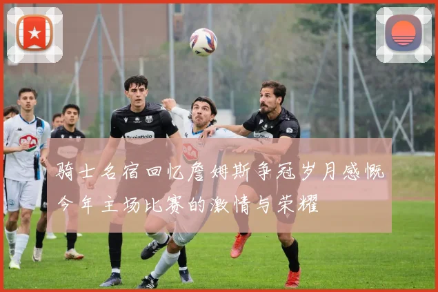 骑士名宿回忆詹姆斯争冠岁月感慨今年主场比赛的激情与荣耀