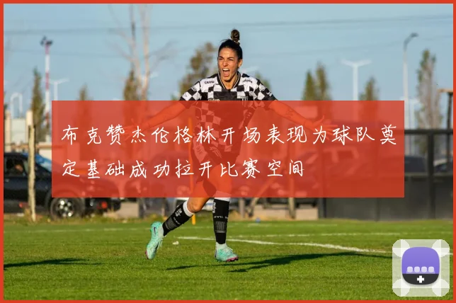 布克赞杰伦格林开场表现为球队奠定基础成功拉开比赛空间