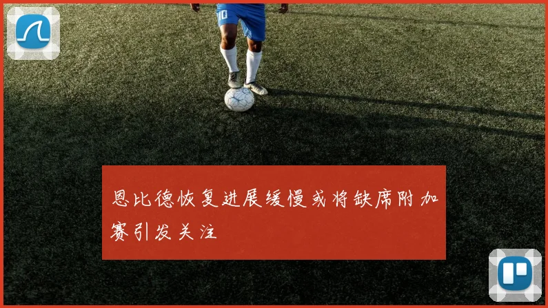 恩比德恢复进展缓慢或将缺席附加赛引发关注