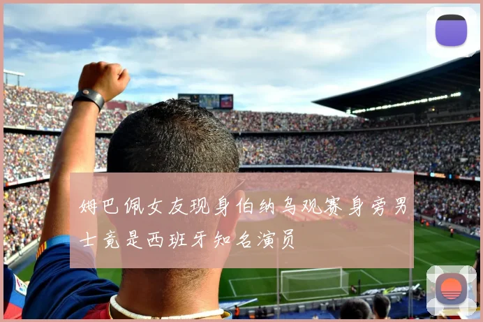 姆巴佩女友现身伯纳乌观赛身旁男士竟是西班牙知名演员