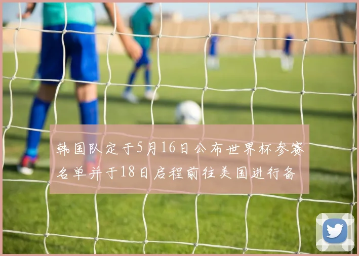 韩国队定于5月16日公布世界杯参赛名单并于18日启程前往美国进行备战
