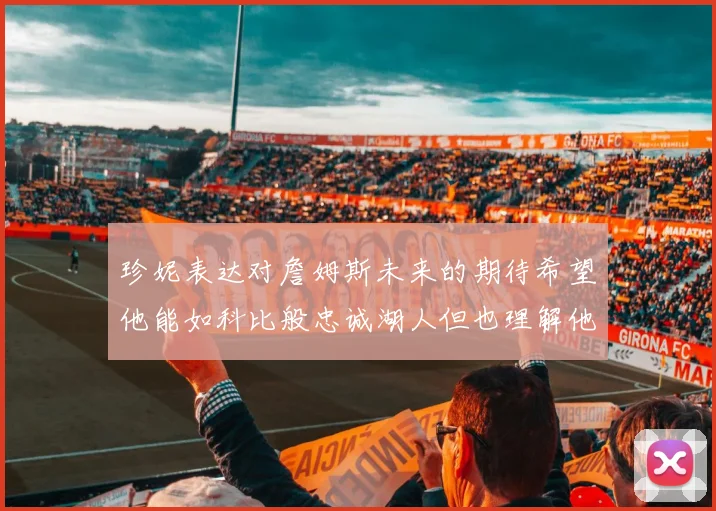 珍妮表达对詹姆斯未来的期待希望他能如科比般忠诚湖人但也理解他可能选择离开