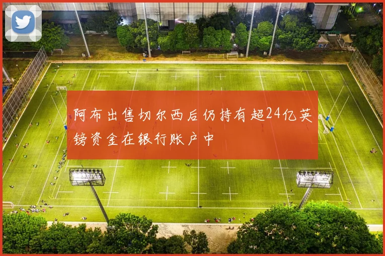 阿布出售切尔西后仍持有超24亿英镑资金在银行账户中