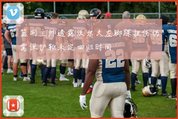 篮网主帅透露沃尔夫左脚踝扭伤仍需保护靴未定回归时间